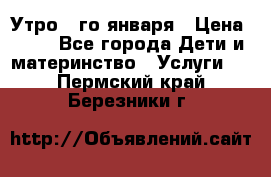  Утро 1-го января › Цена ­ 18 - Все города Дети и материнство » Услуги   . Пермский край,Березники г.